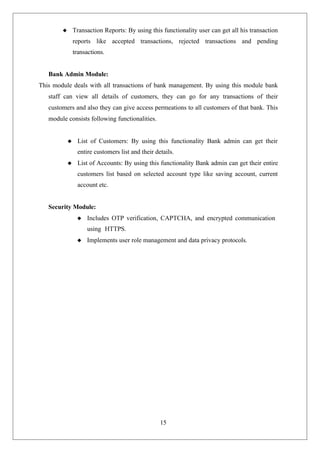 15
 Transaction Reports: By using this functionality user can get all his transaction
reports like accepted transactions, rejected transactions and pending
transactions.
Bank Admin Module:
This module deals with all transactions of bank management. By using this module bank
staff can view all details of customers, they can go for any transactions of their
customers and also they can give access permeations to all customers of that bank. This
module consists following functionalities.
 List of Customers: By using this functionality Bank admin can get their
entire customers list and their details.
 List of Accounts: By using this functionality Bank admin can get their entire
customers list based on selected account type like saving account, current
account etc.
Security Module:
 Includes OTP verification, CAPTCHA, and encrypted communication
using HTTPS.
 Implements user role management and data privacy protocols.
 