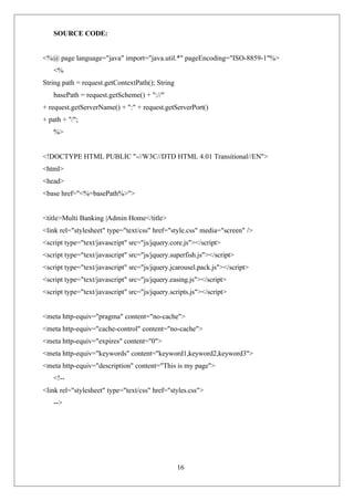 16
SOURCE CODE:
<%@ page language="java" import="java.util.*" pageEncoding="ISO-8859-1"%>
<%
String path = request.getContextPath(); String
basePath = request.getScheme() + "://"
+ request.getServerName() + ":" + request.getServerPort()
+ path + "/";
%>
<!DOCTYPE HTML PUBLIC "-//W3C//DTD HTML 4.01 Transitional//EN">
<html>
<head>
<base href="<%=basePath%>">
<title>Multi Banking |Admin Home</title>
<link rel="stylesheet" type="text/css" href="style.css" media="screen" />
<script type="text/javascript" src="js/jquery.core.js"></script>
<script type="text/javascript" src="js/jquery.superfish.js"></script>
<script type="text/javascript" src="js/jquery.jcarousel.pack.js"></script>
<script type="text/javascript" src="js/jquery.easing.js"></script>
<script type="text/javascript" src="js/jquery.scripts.js"></script>
<meta http-equiv="pragma" content="no-cache">
<meta http-equiv="cache-control" content="no-cache">
<meta http-equiv="expires" content="0">
<meta http-equiv="keywords" content="keyword1,keyword2,keyword3">
<meta http-equiv="description" content="This is my page">
<!--
<link rel="stylesheet" type="text/css" href="styles.css">
-->
 