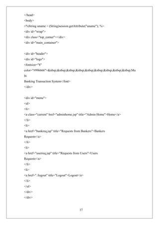 17
</head>
<body>
<%String uname = (String)session.getAttribute("uname"); %>
<div id="wrap">
<div class="top_corner"></div>
<div id="main_container">
<div id="header">
<div id="logo">
<fontsize="8"
color="#996666">&nbsp;&nbsp;&nbsp;&nbsp;&nbsp;&nbsp;&nbsp;&nbsp;&nbsp;Mu
lti
Banking Transaction System</font>
</div>
<div id="menu">
<ul>
<li>
<a class="current" href="adminhome.jsp" title="Admin Home">Home</a>
</li>
<li>
<a href="bankreq.jsp" title="Requests from Bankers">Bankers
Requests</a>
</li>
<li>
<a href="userreq.jsp" title="Requests from Users">Users
Requests</a>
</li>
<li>
<a href="./logout" title="Logout">Logout</a>
</li>
</ul>
</div>
</div>
 