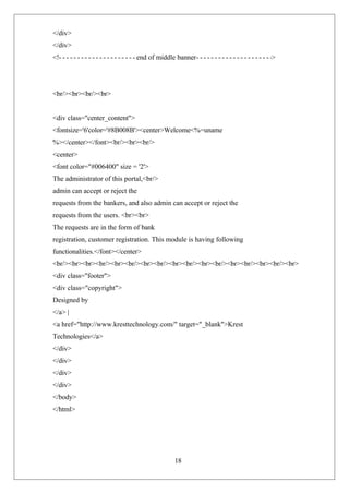 18
</div>
</div>
<! end of middle banner >
<br/><br><br/><br>
<div class="center_content">
<fontsize='6'color='#8B008B'><center>Welcome<%=uname
%></center></font><br/><br><br/>
<center>
<font color="#006400" size = '2'>
The administrator of this portal,<br/>
admin can accept or reject the
requests from the bankers, and also admin can accept or reject the
requests from the users. <br><br>
The requests are in the form of bank
registration, customer registration. This module is having following
functionalities.</font></center>
<br/><br><br><br/><br><br/><br><br/><br><br/><br><br/><br><br/><br><br/><br>
<div class="footer">
<div class="copyright">
Designed by
</a> |
<a href="http://www.kresttechnology.com/" target="_blank">Krest
Technologies</a>
</div>
</div>
</div>
</div>
</body>
</html>
 