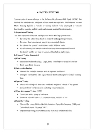 19
6. SYSTEM TESTING
System testing is a crucial stage in the Software Development Life Cycle (SDLC) that
ensures the complete and integrated system meets the specified requirements. For the
Multi Banking System, a variety of testing methods were employed to validate
functionality, security, usability, and performance under different scenarios.
1. Objectives of Testing
The main objectives of system testing for the Multi Banking System were:
 To verify that all modules function correctly and as per requirements.
 To ensure data integrity and security across multiple banks.
 To validate the system’s performance under different loads.
 To check the system’s behaviour under normal and unexpected scenarios.
 To identify and fix any bugs or vulnerabilities before deployment.
2. Types of Testing Conducted
a) Unit Testing
 Each individual module (e.g., Login, Fund Transfer) was tested in isolation.
 Tools used: JUnit for Java
b) Integration Testing
 Ensured that different modules worked together seamlessly.
 Example: Verified that after login, the user dashboard displayed correct banking
data.
c) System Testing
 End-to-end testing was done on a complete, integrated version of the system.
 Simulated real-world use cases including concurrent users.
d) User Acceptance Testing (UAT)
 Conducted with a group of end-users.
 Feedback collected on UI/UX, responsiveness, and ease of use.
e) Security Testing
 Checked for vulnerabilities like SQL injection, Cross-Site Scripting (XSS), and
Cross-Site Request Forgery (CSRF).
 Implemented strong password rules and encrypted data transmission.
 