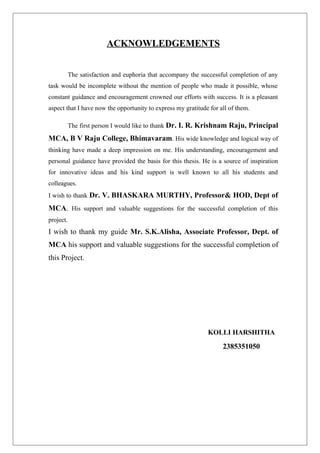 ACKNOWLEDGEMENTS
The satisfaction and euphoria that accompany the successful completion of any
task would be incomplete without the mention of people who made it possible, whose
constant guidance and encouragement crowned our efforts with success. It is a pleasant
aspect that I have now the opportunity to express my gratitude for all of them.
The first person I would like to thank Dr. I. R. Krishnam Raju, Principal
MCA, B V Raju College, Bhimavaram. His wide knowledge and logical way of
thinking have made a deep impression on me. His understanding, encouragement and
personal guidance have provided the basis for this thesis. He is a source of inspiration
for innovative ideas and his kind support is well known to all his students and
colleagues.
I wish to thank Dr. V. BHASKARA MURTHY, Professor& HOD, Dept of
MCA. His support and valuable suggestions for the successful completion of this
project.
I wish to thank my guide Mr. S.K.Alisha, Associate Professor, Dept. of
MCA his support and valuable suggestions for the successful completion of
this Project.
KOLLI HARSHITHA
2385351050
 