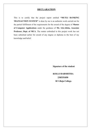 DECLARATION
This is to certify that the project report entitled “MUTLI BANKING
TRANSACTION SYSTEM” is done by me is an authentic work carried out for
the partial fulfillment of the requirements for the award of the degree of Master
of Computer Applications under the guidance of Mr. S.K.Alisha, Associate
Professor, Dept. of MCA. The matter embodied in this project work has not
been submitted earlier for award of any degree or diploma to the best of my
knowledge and belief.
Signature of the student
KOLLI HARSHITHA
2385351050
B.V.Raju College.
 