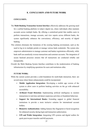37
8. CONCLUSION AND FUTURE WORK
CONCLUSION:
The Multi Banking Transaction System Interface effectively addresses the growing need
for a unified banking platform in today's digital era, where individuals often maintain
accounts across multiple banks. By offering a centralized portal that enables users to
perform transactions, manage accounts, and view reports across different banks, the
system significantly enhances the convenience, efficiency, and security of digital
banking.
This solution eliminates the limitations of the existing banking environment, such as the
need to log in to multiple portals or manage various bank credentials. The system also
empowers administrators to manage customer and banker registrations efficiently, while
bank staff can seamlessly oversee transactions and customer accounts. The integration of
secure backend processes ensures that all transactions are conducted reliably and
transparently.
Overall, the Multi Banking System Interface contributes to the modernization of banking
infrastructure by simplifying operations for users and institutions alike.
FUTURE WORK:
While the current system provides a solid foundation for multi-bank interaction, there are
several areas where future enhancements could be incorporated:
 Mobile Application Integration: Developing a mobile app version of the
system to allow users to perform banking activities on the go with enhanced
accessibility.
 AI-Based Fraud Detection: Implementing artificial intelligence to monitor
transactions in real-time and detect suspicious activities or fraudulent behaviour.
 Support for International Banks: Extending support to global financial
institutions to provide a more inclusive solution for international account
holders.
 Biometric Authentication: Adding features like fingerprint or facial recognition
for enhanced security during login and transaction authorization.
 UPI and Wallet Integration: Integrating UPI systems and digital wallets for
quick peer-to-peer transfers and bill payments.
 