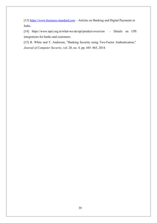 39
[13] https://www.business-standard.com – Articles on Banking and Digital Payments in
India.
[14] https://www.npci.org.in/what-we-do/upi/product-overview – Details on UPI
integrations for banks and customers.
[15] R. White and T. Anderson, "Banking Security using Two-Factor Authentication,"
Journal of Computer Security, vol. 20, no. 4, pp. 445–465, 2014.
 