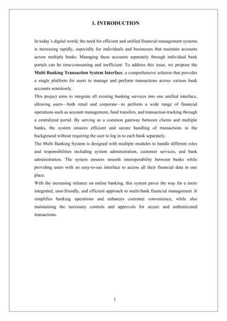 1
1. INTRODUCTION
In today’s digital world, the need for efficient and unified financial management systems
is increasing rapidly, especially for individuals and businesses that maintain accounts
across multiple banks. Managing these accounts separately through individual bank
portals can be time-consuming and inefficient. To address this issue, we propose the
Multi Banking Transaction System Interface, a comprehensive solution that provides
a single platform for users to manage and perform transactions across various bank
accounts seamlessly.
This project aims to integrate all existing banking services into one unified interface,
allowing users—both retail and corporate—to perform a wide range of financial
operations such as account management, fund transfers, and transaction tracking through
a centralized portal. By serving as a common gateway between clients and multiple
banks, the system ensures efficient and secure handling of transactions in the
background without requiring the user to log in to each bank separately.
The Multi Banking System is designed with multiple modules to handle different roles
and responsibilities including system administration, customer services, and bank
administration. The system ensures smooth interoperability between banks while
providing users with an easy-to-use interface to access all their financial data in one
place.
With the increasing reliance on online banking, this system paves the way for a more
integrated, user-friendly, and efficient approach to multi-bank financial management. It
simplifies banking operations and enhances customer convenience, while also
maintaining the necessary controls and approvals for secure and authenticated
transactions.
 