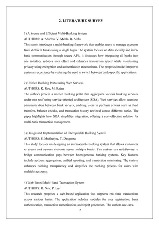 2
2. LITERATURE SURVEY
1) A Secure and Efficient Multi-Banking System
AUTHORS: A. Sharma, V. Mehta, R. Sinha
This paper introduces a multi-banking framework that enables users to manage accounts
from different banks using a single login. The system focuses on data security and inter-
bank communication through secure APIs. It discusses how integrating all banks into
one interface reduces user effort and enhances transaction speed while maintaining
privacy using encryption and authentication mechanisms. The proposed model improves
customer experience by reducing the need to switch between bank-specific applications.
2) Unified Banking Portal using Web Services
AUTHORS: K. Roy, M. Rajan
The authors present a unified banking portal that aggregates various banking services
under one roof using service-oriented architecture (SOA). Web services allow seamless
communication between bank servers, enabling users to perform actions such as fund
transfers, balance checks, and transaction history retrieval across different banks. The
paper highlights how SOA simplifies integration, offering a cost-effective solution for
multi-bank transaction management.
3) Design and Implementation of Interoperable Banking System
AUTHORS: S. Mukherjee, T. Dasgupta
This study focuses on designing an interoperable banking system that allows customers
to access and operate accounts across multiple banks. The authors use middleware to
bridge communication gaps between heterogeneous banking systems. Key features
include account aggregation, unified reporting, and transaction monitoring. The system
enhances banking transparency and simplifies the banking process for users with
multiple accounts.
4) Web-Based Multi-Bank Transaction System
AUTHORS: R. Nair, P. Iyer
This research proposes a web-based application that supports real-time transactions
across various banks. The application includes modules for user registration, bank
authentication, transaction authorization, and report generation. The authors use Java-
 