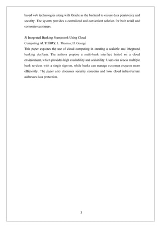 3
based web technologies along with Oracle as the backend to ensure data persistence and
security. The system provides a centralized and convenient solution for both retail and
corporate customers.
5) Integrated Banking Framework Using Cloud
Computing AUTHORS: L. Thomas, H. George
This paper explores the use of cloud computing in creating a scalable and integrated
banking platform. The authors propose a multi-bank interface hosted on a cloud
environment, which provides high availability and scalability. Users can access multiple
bank services with a single sign-on, while banks can manage customer requests more
efficiently. The paper also discusses security concerns and how cloud infrastructure
addresses data protection.
 