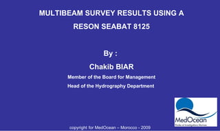 MULTIBEAM SURVEY RESULTS USING A RESON SEABAT 8125 By :  Chakib BIAR Member of the Board for Management Head of the Hydrography Department  copyright   for MedOcean – Morocco - 2009 