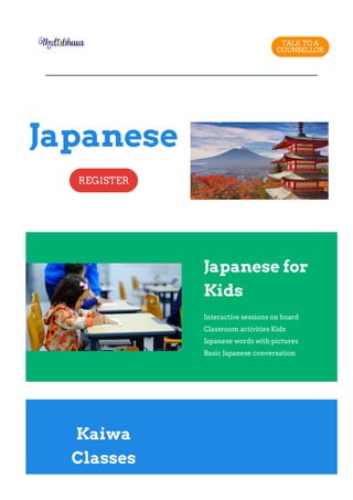 TALK TO A
COUNSELLOR
Japanese
REGISTER
Japanese for
Kids
Interactive sessions on board
Classroom activities Kids
Japanese words with pictures
Basic Japanese conversation
Kaiwa
Classes
 