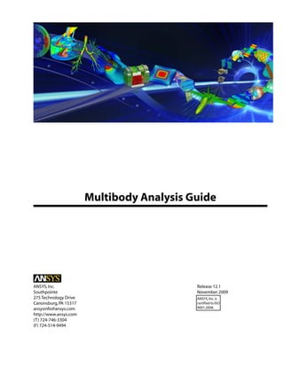 Multibody Analysis Guide
Release 12.1
ANSYS,Inc.
November 2009
Southpointe
275 Technology Drive ANSYS,Inc.is
certified to ISO
9001:2008.
Canonsburg,PA 15317
ansysinfo@ansys.com
http://www.ansys.com
(T) 724-746-3304
(F) 724-514-9494
 