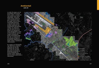 Ambiental
calle 26
La calle 26 posee uno de
los perfiles más anchos
de la ciudad, y cuenta con
una amplia zona verde
arborizada. Comunica
varias zonas verdes de
gran importancia para
la ciudad, como la de la
Universidad Nacional,
y algunos lotes vacíos
de gran extensión que
actualmente permanecen
verdes, sin urbanizar,
que de cierta forma se
juntan con parques de
nivel metropolitano como
el Simón Bolívar, aunque
ninguno flanquea de
forma contundente este
eje vial. La mayoría de
los parques zonales se
encuentran dispersos en el
tejido urbano, carentes de
interconexión.
En cuanto a la hidrografía,
nos referimos a algunos
afluentes de ríos que
aparecen por la zona,
pero solo uno de ellos
atraviesa la avenida de
forma canalizada sin
generar mayor obstáculo
para los flujos peatonales o
vehiculares.
207206
 