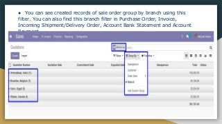 ● You can see created records of sale order group by branch using this
filter. You can also find this branch filter in Purchase Order, Invoice,
Incoming Shipment/Delivery Order, Account Bank Statement and Account
Payment.
 