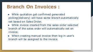 Branch On Invoices :
● While quotation get confirmed generated
picking(delivery) will have same branch automatically
set based on Sales Order.
● While invoice created from the sales order selected
branch of the sales order will automatically set on
invoice.
● When creating manual invoice then log in user's
branch will be assigned to the invoice.
 