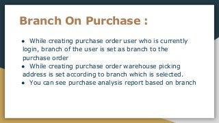 Branch On Purchase :
● While creating purchase order user who is currently
login, branch of the user is set as branch to the
purchase order
● While creating purchase order warehouse picking
address is set according to branch which is selected.
● You can see purchase analysis report based on branch
 