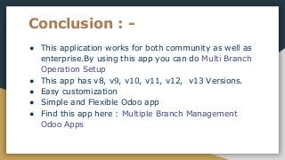 Conclusion : -
● This application works for both community as well as
enterprise.By using this app you can do Multi Branch
Operation Setup
● This app has v8, v9, v10, v11, v12, v13 Versions.
● Easy customization
● Simple and Flexible Odoo app
● Find this app here : Multiple Branch Management
Odoo Apps
 