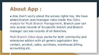 About App :
● Also Don't worry about the access rights too, We have
added branch user/manager roles inside this Odoo
module for Multi Branch Management, Branch user can
only access records of its specific branch and Branch
manager can see records of all Branches.
Multi Branch Odoo Apps works for both community and
enterprise edition with all generic application like
contact, product, sales, purchase, warehouse,billing,
accounting etc.
 