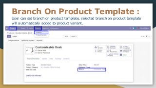 Branch On Product Template :
User can set branch on product template, selected branch on product template
will automatically added to product variant.
 