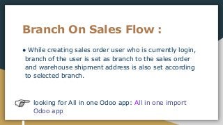 Branch On Sales Flow :
● While creating sales order user who is currently login,
branch of the user is set as branch to the sales order
and warehouse shipment address is also set according
to selected branch.
looking for All in one Odoo app: All in one import
Odoo app
 