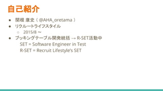 自己紹介
● 関根 康史 （ @AHA_oretama ）
● リクルートライフスタイル
○ 2015/8 〜
● ブッキングテーブル開発統括 → R-SET活動中
SET = Software Engineer in Test
R-SET = Recruit Lifestyle’s SET
 