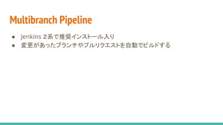 Multibranch Pipeline
● Jenkins ２系で推奨インストール入り
● 変更があったブランチやプルリクエストを自動でビルドする
 