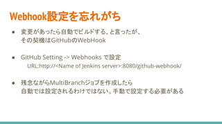 Webhook設定を忘れがち
● 変更があったら自動でビルドする、と言ったが、
その契機はGitHubのWebHook
● GitHub Setting -> Webhooks で設定
URL:http://<Name of Jenkins server>:8080/github-webhook/
● 残念ながらMultiBranchジョブを作成したら
自動では設定されるわけではない。手動で設定する必要がある
 