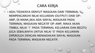 CARA KERJA
• ADA/TIDAKNYA DENYUT MASUKAN DARI TERMINAL VIN
MEMPENGARUHI NILAI KELUARAN (OUTPUT) DARI OP-
AMP, DI MANA JIKA ADA SINYAL MASUKAN PADA
TERMINAL MASUKAN NEGATIF OP-AMP, MAKA AKAN
TIMBUL NILAI ‘1’ PADA TERMINAL KELUARAN DAN BEGITU
JUGA SEBALIKNYA UNTUK NILAI ‘0’ PADA KELUARAN
DIPEROLEH DENGAN MENIADAKAN SINYAL MASUKAN
PADA TERMINAL MASUKAN NEGATIF.
 