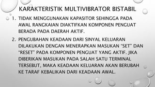 KARAKTERISTIK MULTIVIBRATOR BISTABIL
1. TIDAK MENGGUNAKAN KAPASITOR SEHINGGA PADA
AWAL RANGKAIAN DIAKTIFKAN KOMPONEN PENGUAT
BERADA PADA DAERAH AKTIF.
2. PENGUBAHAN KEADAAN DARI SINYAL KELUARAN
DILAKUKAN DENGAN MENERAPKAN MASUKAN “SET” DAN
“RESET” PADA KOMPONEN PENGUAT YANG AKTIF. JIKA
DIBERIKAN MASUKAN PADA SALAH SATU TERMINAL
TERSEBUT, MAKA KEADAAN KELUARAN AKAN BERUBAH
KE TARAF KEBALIKAN DARI KEADAAN AWAL.
 