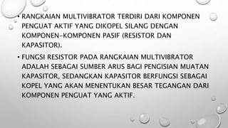 • RANGKAIAN MULTIVIBRATOR TERDIRI DARI KOMPONEN
PENGUAT AKTIF YANG DIKOPEL SILANG DENGAN
KOMPONEN-KOMPONEN PASIF (RESISTOR DAN
KAPASITOR).
• FUNGSI RESISTOR PADA RANGKAIAN MULTIVIBRATOR
ADALAH SEBAGAI SUMBER ARUS BAGI PENGISIAN MUATAN
KAPASITOR, SEDANGKAN KAPASITOR BERFUNGSI SEBAGAI
KOPEL YANG AKAN MENENTUKAN BESAR TEGANGAN DARI
KOMPONEN PENGUAT YANG AKTIF.
 