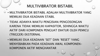 MULTIVIBRATOR BISTABIL
• MULTIVIBRATOR BISTABIL ADALAH MULTIVIBRATOR YANG
MEMILIKI DUA KEADAAN STABIL
• TIDAK ADANYA WAKTU PENGISIAN/PENGOSONGAN
KARENA TIDAK MEMILIKI KAPASITOR, SEHINGGA WAKTU
AKTIF DARI KOMPONEN PENGUAT DIATUR OLEH PEMICU
(TRIGGER) EKSTERNAL
• MEMILIKI DUA KEADAAN ‘SET’ DAN ‘RESET’ YANG
MENYEBABKAN PADA KEADAAN AWAL KOMPONEN-
KOMPONEN AKTIF MENGHANTAR
 