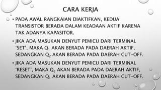 CARA KERJA
• PADA AWAL RANGKAIAN DIAKTIFKAN, KEDUA
TRANSISTOR BERADA DALAM KEADAAN AKTIF KARENA
TAK ADANYA KAPASITOR.
• JIKA ADA MASUKAN DENYUT PEMICU DARI TERMINAL
‘SET’, MAKA Q1 AKAN BERADA PADA DAERAH AKTIF,
SEDANGKAN Q2 AKAN BERADA PADA DAERAH CUT-OFF.
• JIKA ADA MASUKAN DENYUT PEMICU DARI TERMINAL
‘RESET’, MAKA Q2 AKAN BERADA PADA DAERAH AKTIF,
SEDANGKAN Q1 AKAN BERADA PADA DAERAH CUT-OFF.
 