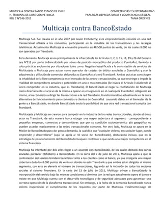 MULTICAJA CONTRA BANCO ESTADO DE CHILE
H. TRIBUNAL DE LIBRE COMPETENCIA
ROL C N°246-2012

COMPETENCIAS Y SUSTENTABILIDAD
PRACTICAS DEPREDATORIAS Y COMPETENCIA DESLEAL
TANIA ORDENES

Multicaja contra BancoEstado
Multicaja S.A. fue creada en el año 2007 por Javier Etcheberry; este emprendimiento consiste en una red
transaccional afiliada a los comercios, participando en la industria de las transacciones y las recargas
telefónicas. Actualmente Multicaja se encuentra presente en 48.500 puntos de venta, de los cuales 8.000 no
son operados por Transbank.
En la demanda, Multicaja acusa principalmente la infracción de los Artículos 1, 2, 3, 15, 18, 19 y 26 del Decreto
Ley N°211 por parte deBancoEstado por abuso de posición monopólica del producto CuentaRut, llevando a
cabo prácticas exclusorias por situaciones tales como: Negativa injustificada a la contratación de servicios de
Multitarjeta y Multicaja para actuar como operador de tarjetas de débito asociadas a CuentaRut y atar la
adquirencia o afiliación de comercios del producto CuentaRut a la red Transbank. Ambas prácticas constituyen
la inhabilidad de la libre competencia en el mercado de las redes transaccionales, ya que restringe o impide la
rivalidad de competidores actuales o potenciales en uno o más mercados (Se invoca el Artículo 3 aludiendo al
único competidor en la industria, que es Transbank). El BancoEstado al negar la contratación de Multicaja
cierra directamente el acceso de la misma a operar en el segmento en el cual opera CuentaRut, obligando así
mismo, a los comercios a dirigir las transacciones a la red Transbank, transformándose actualmente en la única
alternativa de funcionamiento para comercios y clientes de CuentaRut causando daños en el bienestar de la
gente y a BancoEstado, en donde BancoEstado anula la posibilidad de que otra red transaccional compita con
Transbank.
Multitarjeta y Multicaja se crearon para competir en la industria de las redes transaccionales, donde el único
actor es Transbank, de esta manera busca otorgar una mayor cobertura al segmento correspondiente a
pequeñas empresas, comercios y consumidores que por su condición socioeconómica y/o geográfica no
pueden acceder masivamente a las redes transaccionales comunes. Por otro lado, Multicaja se apoya en la
Misión de BancoEstado para dar peso a demanda, la cual dice que “cualquier chileno, en cualquier lugar, pueda
emprender y desarrollarse” (aquí se apela al rol social del BancoEstado), destacando incluso, que en la
estrategia de posicionamiento del BancoEstado busquen contribuir a que exista una mayor competencia en el
sistema financiero.
Multicaja ha intentado por dos años llegar a un acuerdo con BancoEstado, de los cuales destaco dos cartas
enviadas porJavier Etcheberry a BancoEstado. En la carta del 7 de julio de 2011, Multicaja apela a que la
contratación del servicio brindará beneficios tanto a los clientes como al banco, ya que otorgaría una mayor
cobertura dado los 8.000 puntos de venta en donde no está Transbank y que ambos están dirigidos al mismo
segmento, con esto se elevaría el número de transacciones, logrando así la inclusión de todos los sectores
sociales al sistema financiero. En la carta del 15 de julio de 2011, Multicaja ofrece a BancoEstado la
incorporación del servicio bajo las mismas condiciones y términos con la red que actualmente opera el banco e
insiste en que Multicaja cuenta con el desarrollo tecnológico y de seguridad adecuado para garantizar una
correcta operación de la plataforma transaccional. Sin embargo, a la fecha de la demanda BancoEstado nunca
solicito inspeccionar el cumplimiento de los requisitos por parte de Multicaja. Finalmente,luego de

 