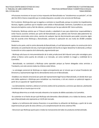 MULTICAJA CONTRA BANCO ESTADO DE CHILE
H. TRIBUNAL DE LIBRE COMPETENCIA
ROL C N°246-2012

COMPETENCIAS Y SUSTENTABILIDAD
PRACTICAS DEPREDATORIAS Y COMPETENCIA DESLEAL
TANIA ORDENES

infructuosas reuniones en las que la única respuesta del BancoEstado era “estudiaremos sus petición”, el 3 de
abril de 2012 el banco respondió que no estaba dispuesto a acceder a los servicios de Multicaja.
Por lo anterior, Multicaja dice que la negativa a contratar es injustificada, porque no existen los impedimentos
técnicos, legales y políticos que lo impidan como señalo el BancoEstado. Asimismo, CuentaRut es una cuenta
bancaria de bajísimo costo y fácil de obtener, condiciones por las que además NO tiene sustitutos.
Finalmente, Multicaja solicita que el Tribunal estudie a cabalidad el caso para determinar responsabilidad y
evitar futuras acciones similares por parte del BancoEstado y que, además este formule adecuadamente las
condiciones comerciales entre otros, exentos de cualquier tipo de discriminación para poder concertar algún
tipo de acuerdo entre Multicaja y BancoEstado, asimismo la aplicación de una multa de 20.000 unidades
tributarias.
Desde la otra parte, está la contra demanda de BancoEstado, el cuál básicamente apela a la construcción de la
demanda y la sustentación de esta, el principal propósito del escrito es lograr desestimar la demanda y enfocar
la atención en otros aspectos de la demanda, argumentando que:
- Multicaja solo busca la instrumentalización de la sede jurisdiccional del tribunal como plan estratégico para
utilizar al Banco como puerta de entrada a un mercado, así como también la imagen y visibilidad de la
CuentaRut.
- BancoEstado, no contratará a Multicaja como operador porque ya fueron delegados estos servicios a
Transbank y con este servicio todos los chilenos están felices.
- La estrategia comercial de Multicaja se origina principalmente por el vínculo que el actual Presidente del
Directorio y representante legal de los demandantes tenía con el BancoEstado.
-Establece una relación emocional por parte del representante legal hacia el BancoEstado, en donde dicen que
este debía apalancar a Multicaja para rentabilizar sus inversiones, o tal vez crearon un potencial negocio a
partir de un supuesto de “apadrinamiento”.
- Los demandantes invierten y alteran el correcto análisis de los productos y servicios que abarcan, planteando
la existencia de un insumo que no es tal.
- Multicaja determina un errado mercado relevante a las tarjetas de débito asociadas a la CuentaRut.
-Se sustentan en el hecho de por qué Multicaja solo demanda a BancoEstado y no a todos los bancos, siendo
que el BancoEstado solo representa un 14,5% del mercado.
- Apelan a la ineficiencia del sistema financiero si se permitiera la utilización de Mutlicaja, a partir de la nula
experiencia de por parte de estos últimos y a la complementación de otros sistemas POS.
- Denuncian que Multicaja quería para sí todas las transacciones de todos los productos de BancoEstado.

 