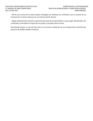 MULTICAJA CONTRA BANCO ESTADO DE CHILE
H. TRIBUNAL DE LIBRE COMPETENCIA
ROL C N°246-2012

COMPETENCIAS Y SUSTENTABILIDAD
PRACTICAS DEPREDATORIAS Y COMPETENCIA DESLEAL
TANIA ORDENES

- Afirma que muchos de los datos propios entregados por Multicaja son artificiales y que la mayoría de sus
transacciones no tienen nada que ver con la bancarización del país.
- Alegan implícitamente confusión e ignorancia por parte de los demandantes, ya que según BancoEstado, han
confundido y contradicho la mayoría de sus puntos y conceptos afines al tema.
BancoEstado solicita, en caso de ellos estar en lo correcto la aplicación de una compensación económica por
perjuicios de 20.000 unidades tributarias.

 