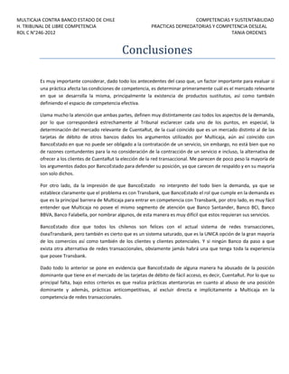 MULTICAJA CONTRA BANCO ESTADO DE CHILE
H. TRIBUNAL DE LIBRE COMPETENCIA
ROL C N°246-2012

COMPETENCIAS Y SUSTENTABILIDAD
PRACTICAS DEPREDATORIAS Y COMPETENCIA DESLEAL
TANIA ORDENES

Conclusiones
Es muy importante considerar, dado todo los antecedentes del caso que, un factor importante para evaluar si
una práctica afecta las condiciones de competencia, es determinar primeramente cuál es el mercado relevante
en que se desarrolla la misma, principalmente la existencia de productos sustitutos, así como también
definiendo el espacio de competencia efectiva.
Llama mucho la atención que ambas partes, definen muy distintamente casi todos los aspectos de la demanda,
por lo que corresponderá estrechamente al Tribunal esclarecer cada uno de los puntos, en especial, la
determinación del mercado relevante de CuentaRut, de la cual coincido que es un mercado distinto al de las
tarjetas de débito de otros bancos dados los argumentos utilizados por Multicaja, aún así coincido con
BancoEstado en que no puede ser obligado a la contratación de un servicio, sin embargo, no está bien que no
de razones contundentes para la no consideración de la contracción de un servicio e incluso, la alternativa de
ofrecer a los clientes de CuentaRut la elección de la red transaccional. Me parecen de poco peso la mayoría de
los argumentos dados por BancoEstado para defender su posición, ya que carecen de respaldo y en su mayoría
son solo dichos.
Por otro lado, da la impresión de que BancoEstado no interpreto del todo bien la demanda, ya que se
establece claramente que el problema es con Transbank, que BancoEstado el rol que cumple en la demanda es
que es la principal barrera de Multicaja para entrar en competencia con Transbank, por otro lado, es muy fácil
entender que Multicaja no posee el mismo segmento de atención que Banco Santander, Banco BCI, Banco
BBVA, Banco Falabella, por nombrar algunos, de esta manera es muy difícil que estos requieran sus servicios.
BancoEstado dice que todos los chilenos son felices con el actual sistema de redes transacciones,
óseaTransbank, pero también es cierto que es un sistema saturado, que es la UNICA opción de la gran mayoría
de los comercios así como también de los clientes y clientes potenciales. Y si ningún Banco da paso a que
exista otra alternativa de redes transaccionales, obviamente jamás habrá una que tenga toda la experiencia
que posee Transbank.
Dado todo lo anterior se pone en evidencia que BancoEstado de alguna manera ha abusado de la posición
dominante que tiene en el mercado de las tarjetas de débito de fácil acceso, es decir, CuentaRut. Por lo que su
principal falta, bajo estos criterios es que realiza prácticas atentarorias en cuanto al abuso de una posición
dominante y además, prácticas anticompetitivas, al excluir directa e implícitamente a Multicaja en la
competencia de redes transaccionales.

 
