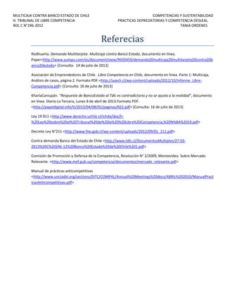 MULTICAJA CONTRA BANCO ESTADO DE CHILE
H. TRIBUNAL DE LIBRE COMPETENCIA
ROL C N°246-2012

COMPETENCIAS Y SUSTENTABILIDAD
PRACTICAS DEPREDATORIAS Y COMPETENCIA DESLEAL
TANIA ORDENES

Referecias
Rodhuerta. Demanda Multitarjeta- Multicaja contra Banco Estado, documento en línea.
Paper<http://www.yumpu.com/es/document/view/9920459/demanda20multicaja20multitarjeta20contra20b
anco20estado> [Consulta: 14 de julio de 2013]
Asociación de Emprendedores de Chile. Libre Competencia en Chile, documento en línea. Parte 1: Multicaja,
Análisis de casos, página 2. Formato PDF.<http://asech.cl/wp-content/uploads/2012/10/Informe_LibreCompetencia.pdf> [Consulta: 16 de julio de 2013]
KharlaCaniupán. “Respuesta de BancoEstado al Tdlc es contradictoria y no se ajusta a la realidad”, documento
en línea. Diario La Tercera, Lunes 8 de abril de 2013.Formato PDF.
<http://papeldigital.info/lt/2013/04/08/01/paginas/022.pdf> [Consulta: 16 de julio de 2013]
Ley 19.911 <http://www.derecho.uchile.cl/ichda/doc/h%20Ley%20sobre%20el%20Tribunal%20de%20la%20%20Libre%20Competencia,%20N%BA%2019.pdf>
Decreto Ley N°211 <http://www.fne.gob.cl/wp-content/uploads/2012/09/DL_211.pdf>
Contra demanda Banco del Estado de Chile <http://www.tdlc.cl/DocumentosMultiples/27-032013%20C%20246-12%20Banco%20Estado%20de%20Chile%201.pdf>
Comisión de Promoción y Defensa de la Competencia, Resolución N° 2/2009, Montevideo. Sobre Mercado
Relevante. <http://www.mef.gub.uy/competencia/documentos/mercado_relevante.pdf>
Manual de prácticas anticompetitivas
<http://www.unctadxi.org/sections/DITC/COMPAL/Annual%20Meetings%20docs/ABRIL%202010/ManualPract
icasAnticompetitivas.pdf>

 