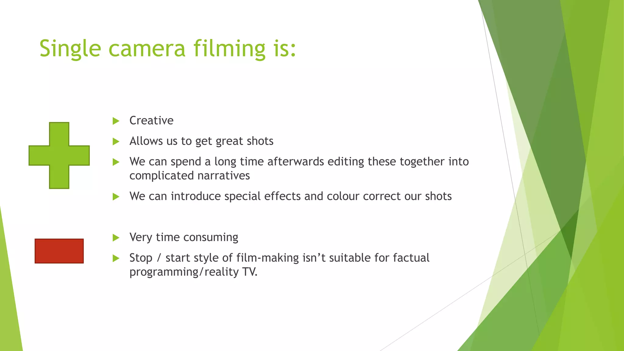 Single camera filming is:
 Creative
 Allows us to get great shots
 We can spend a long time afterwards editing these together into
complicated narratives
 We can introduce special effects and colour correct our shots
 Very time consuming
 Stop / start style of film-making isn’t suitable for factual
programming/reality TV.
 