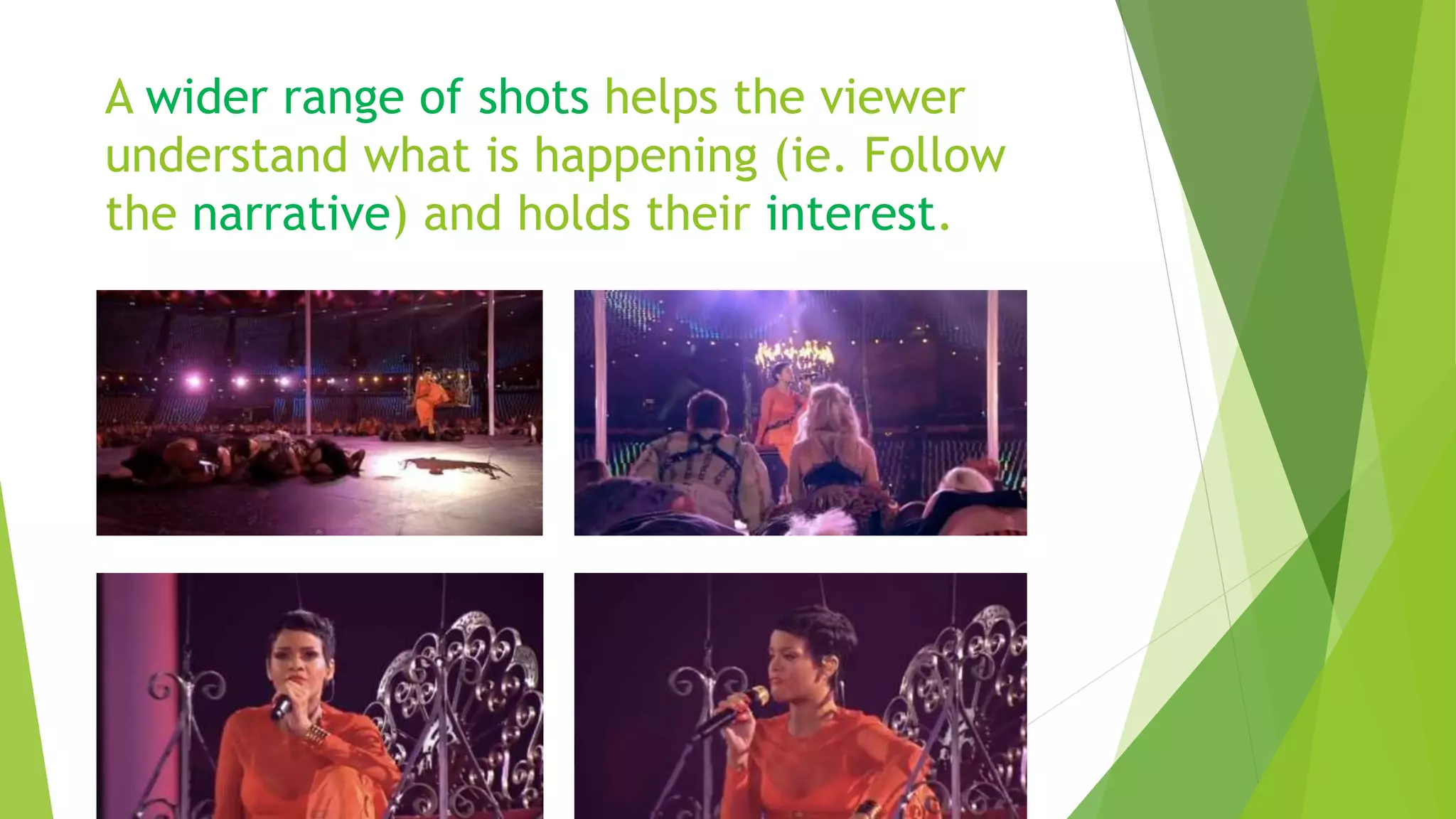 A wider range of shots helps the viewer
understand what is happening (ie. Follow
the narrative) and holds their interest.
 