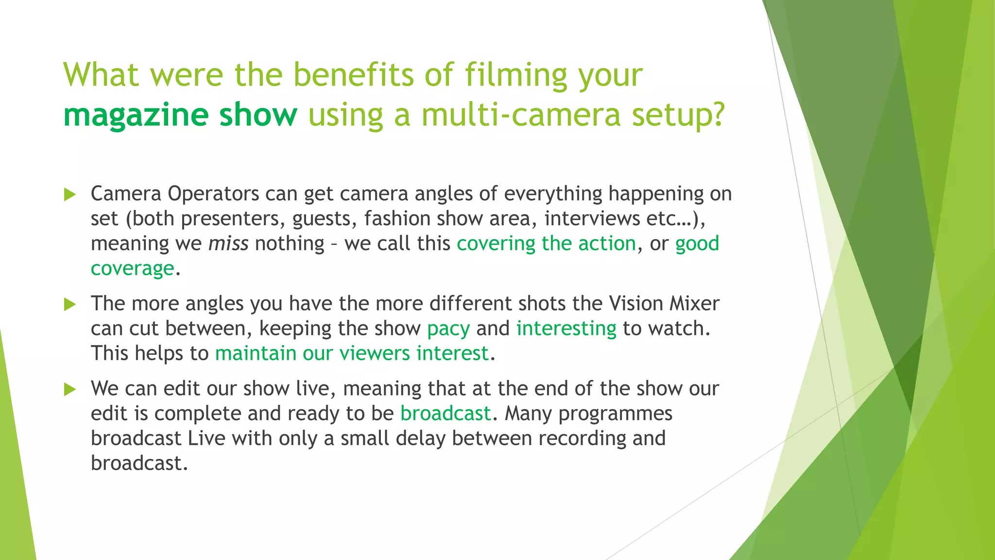 What were the benefits of filming your
magazine show using a multi-camera setup?
 Camera Operators can get camera angles of everything happening on
set (both presenters, guests, fashion show area, interviews etc…),
meaning we miss nothing – we call this covering the action, or good
coverage.
 The more angles you have the more different shots the Vision Mixer
can cut between, keeping the show pacy and interesting to watch.
This helps to maintain our viewers interest.
 We can edit our show live, meaning that at the end of the show our
edit is complete and ready to be broadcast. Many programmes
broadcast Live with only a small delay between recording and
broadcast.
 