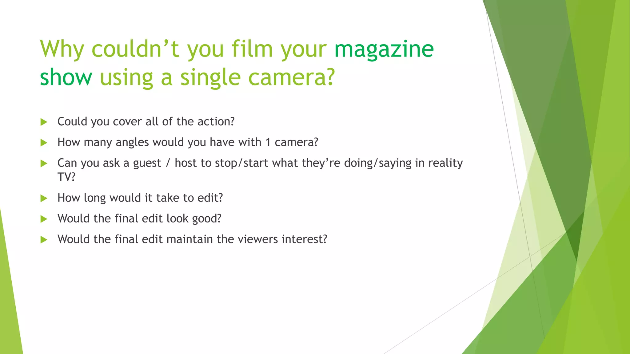 Why couldn’t you film your magazine
show using a single camera?
 Could you cover all of the action?
 How many angles would you have with 1 camera?
 Can you ask a guest / host to stop/start what they’re doing/saying in reality
TV?
 How long would it take to edit?
 Would the final edit look good?
 Would the final edit maintain the viewers interest?
 