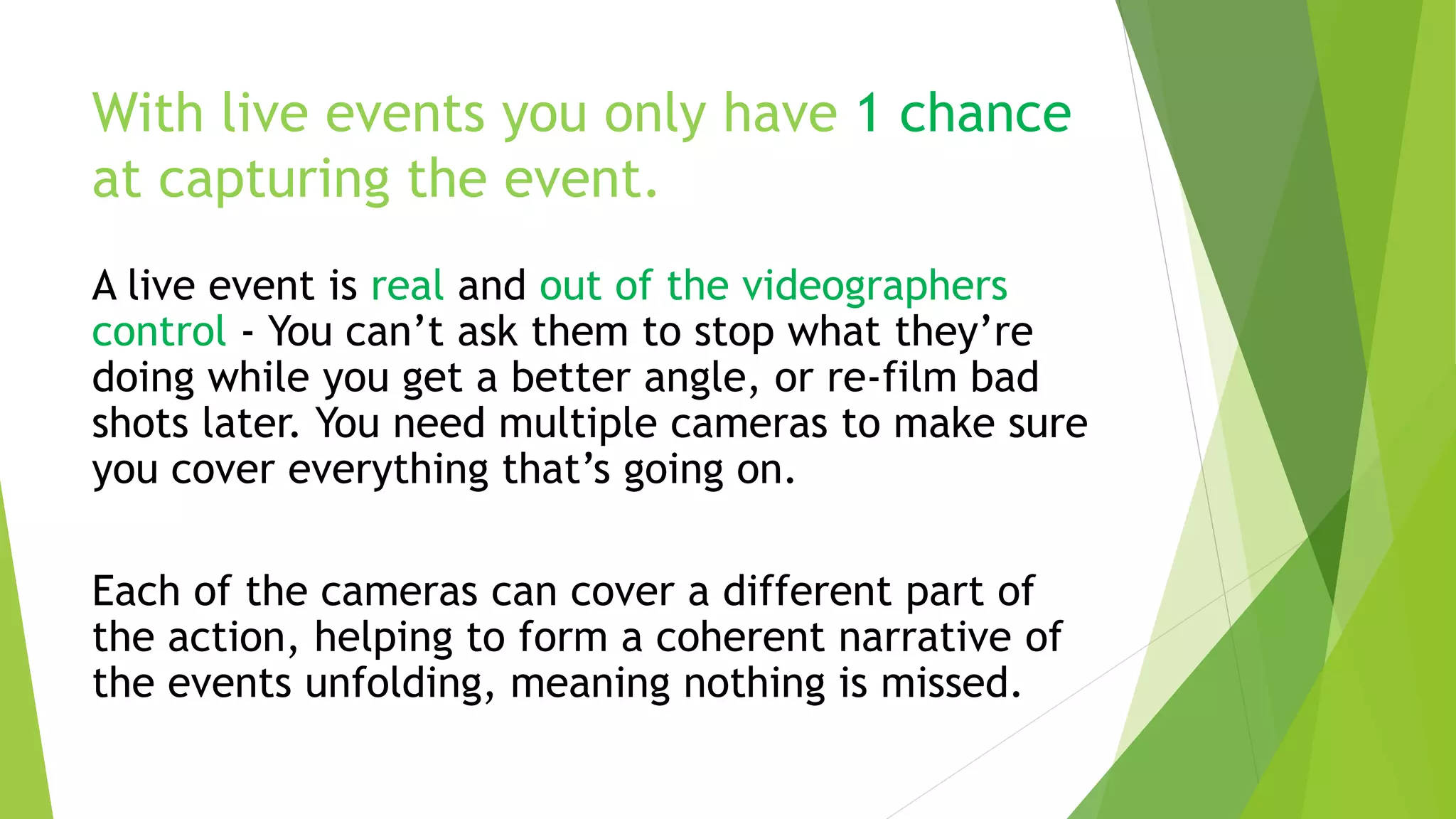 With live events you only have 1 chance
at capturing the event.
A live event is real and out of the videographers
control - You can’t ask them to stop what they’re
doing while you get a better angle, or re-film bad
shots later. You need multiple cameras to make sure
you cover everything that’s going on.
Each of the cameras can cover a different part of
the action, helping to form a coherent narrative of
the events unfolding, meaning nothing is missed.
 