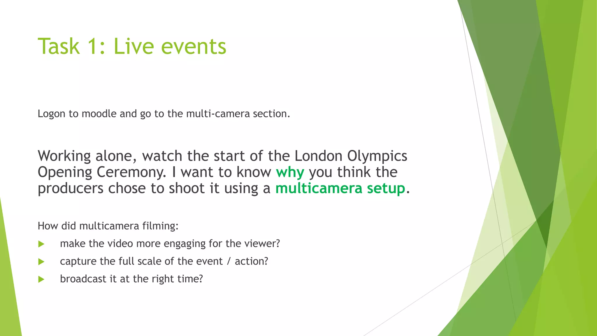 Task 1: Live events
Logon to moodle and go to the multi-camera section.
Working alone, watch the start of the London Olympics
Opening Ceremony. I want to know why you think the
producers chose to shoot it using a multicamera setup.
How did multicamera filming:
 make the video more engaging for the viewer?
 capture the full scale of the event / action?
 broadcast it at the right time?
 