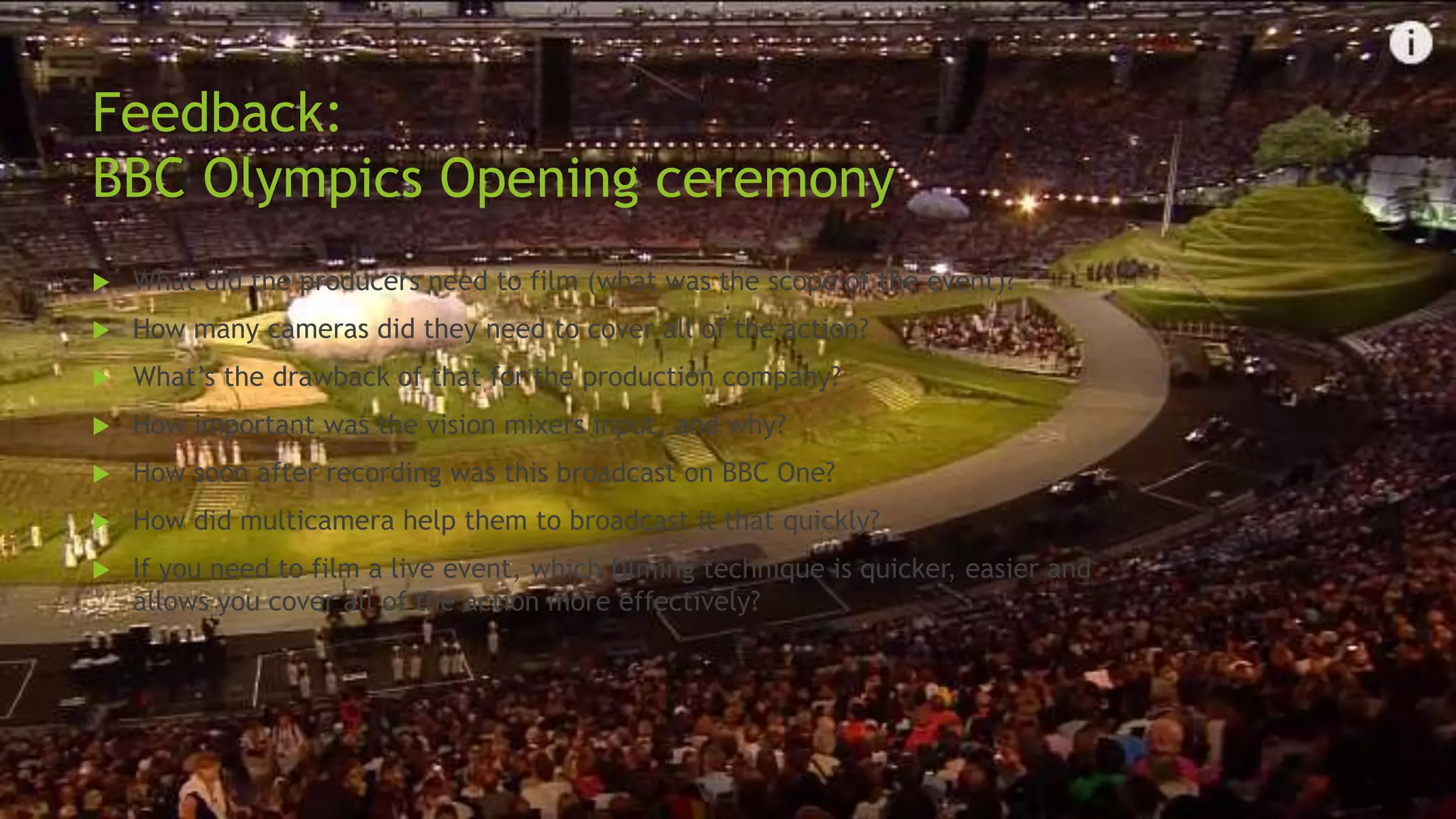 Feedback:
BBC Olympics Opening ceremony
 What did the producers need to film (what was the scope of the event)?
 How many cameras did they need to cover all of the action?
 What’s the drawback of that for the production company?
 How important was the vision mixers input, and why?
 How soon after recording was this broadcast on BBC One?
 How did multicamera help them to broadcast it that quickly?
 If you need to film a live event, which filming technique is quicker, easier and
allows you cover all of the action more effectively?
 