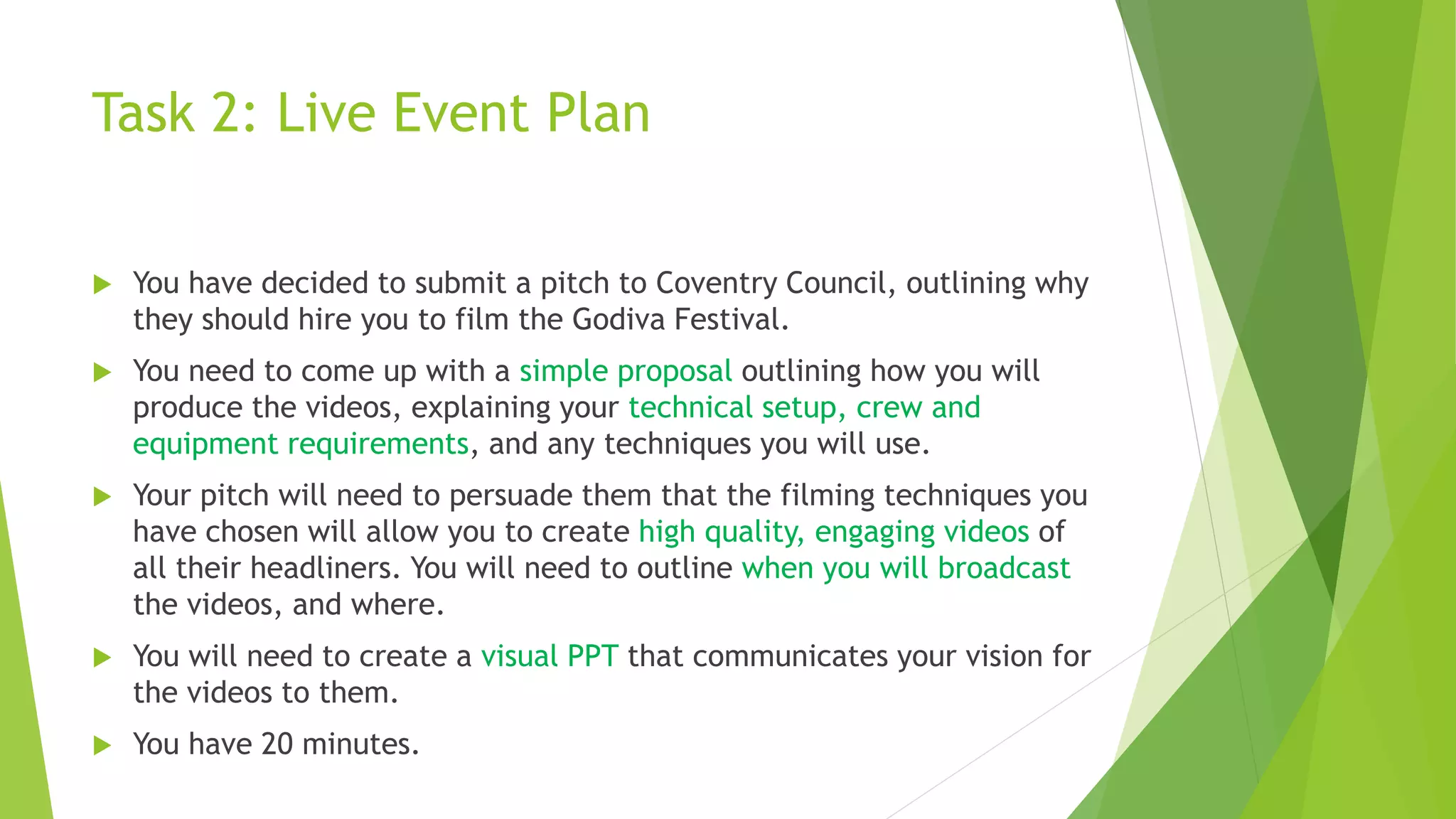 Task 2: Live Event Plan
 You have decided to submit a pitch to Coventry Council, outlining why
they should hire you to film the Godiva Festival.
 You need to come up with a simple proposal outlining how you will
produce the videos, explaining your technical setup, crew and
equipment requirements, and any techniques you will use.
 Your pitch will need to persuade them that the filming techniques you
have chosen will allow you to create high quality, engaging videos of
all their headliners. You will need to outline when you will broadcast
the videos, and where.
 You will need to create a visual PPT that communicates your vision for
the videos to them.
 You have 20 minutes.
 