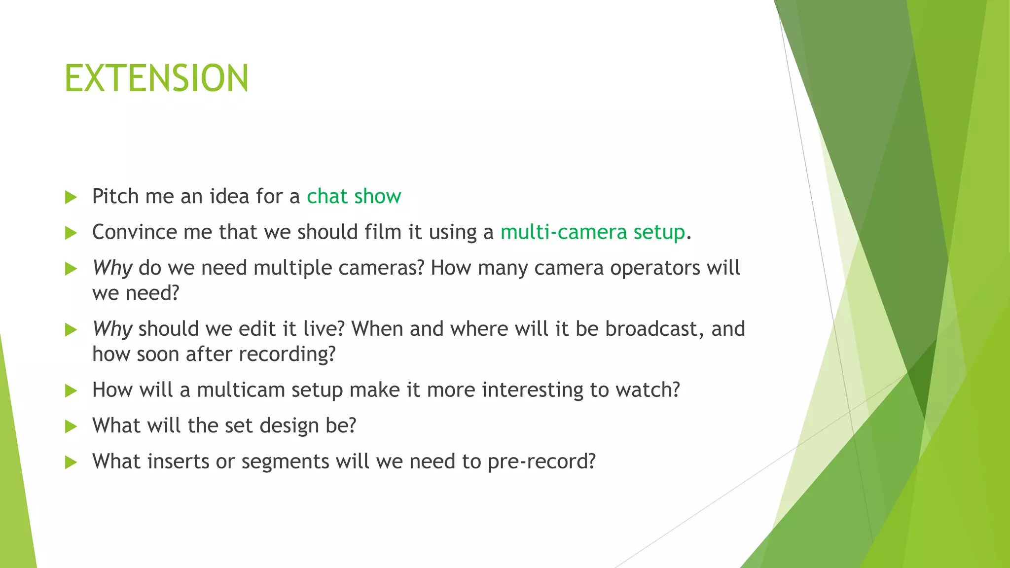 EXTENSION
 Pitch me an idea for a chat show
 Convince me that we should film it using a multi-camera setup.
 Why do we need multiple cameras? How many camera operators will
we need?
 Why should we edit it live? When and where will it be broadcast, and
how soon after recording?
 How will a multicam setup make it more interesting to watch?
 What will the set design be?
 What inserts or segments will we need to pre-record?
 