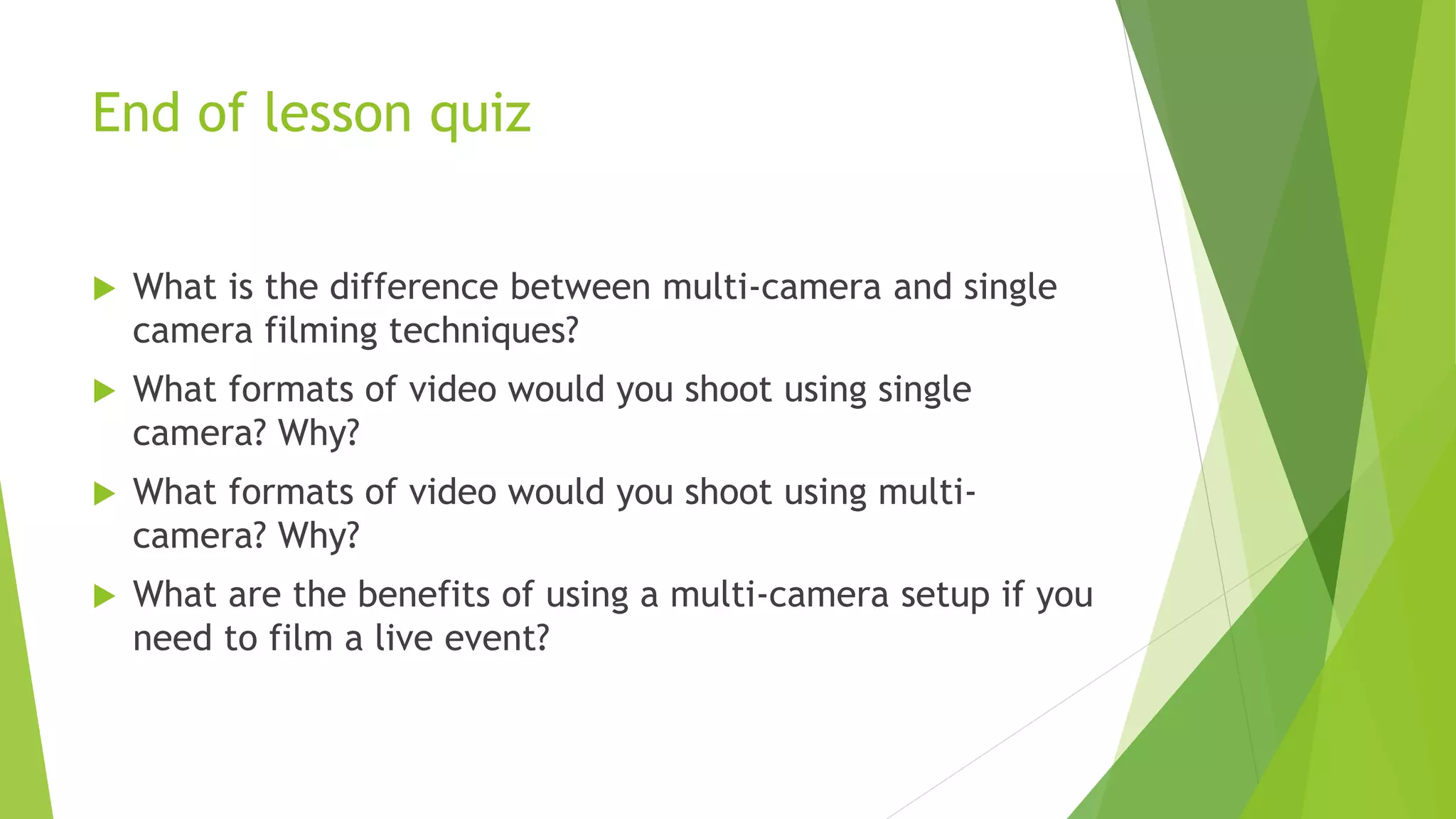 End of lesson quiz
 What is the difference between multi-camera and single
camera filming techniques?
 What formats of video would you shoot using single
camera? Why?
 What formats of video would you shoot using multi-
camera? Why?
 What are the benefits of using a multi-camera setup if you
need to film a live event?
 