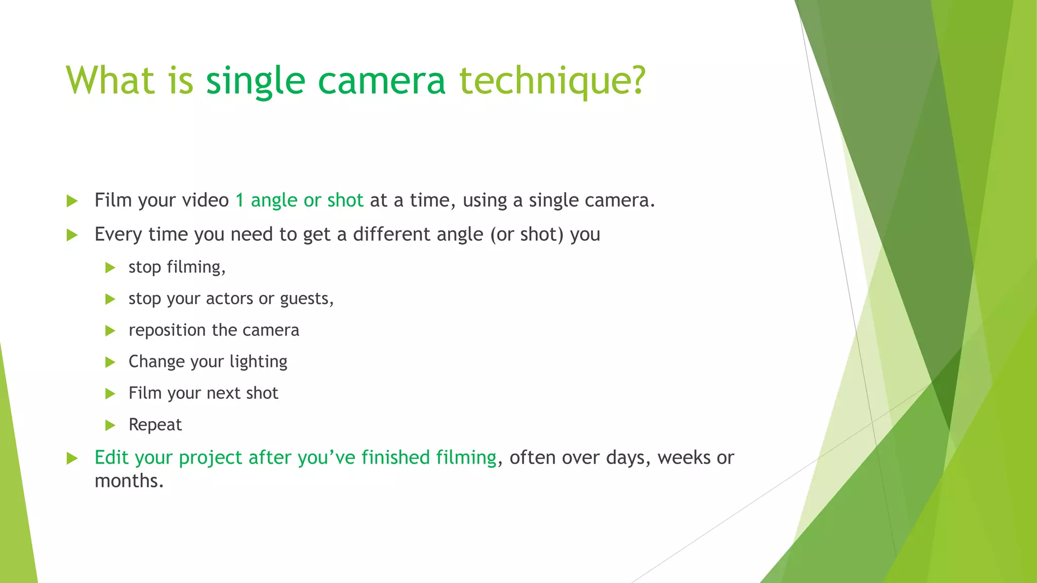 What is single camera technique?
 Film your video 1 angle or shot at a time, using a single camera.
 Every time you need to get a different angle (or shot) you
 stop filming,
 stop your actors or guests,
 reposition the camera
 Change your lighting
 Film your next shot
 Repeat
 Edit your project after you’ve finished filming, often over days, weeks or
months.
 