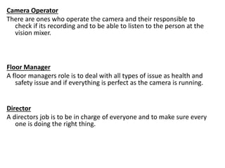 Camera Operator
There are ones who operate the camera and their responsible to
check if its recording and to be able to listen to the person at the
vision mixer.
Floor Manager
A floor managers role is to deal with all types of issue as health and
safety issue and if everything is perfect as the camera is running.
Director
A directors job is to be in charge of everyone and to make sure every
one is doing the right thing.
 