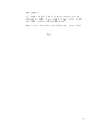 10
Interviewer
So after the break we will have Dwayne Douglas
Johnson to talk to us about his experience on the
new film ‘central of intelligence’!
(Music starts playing and slowly starts to fade)
End
 