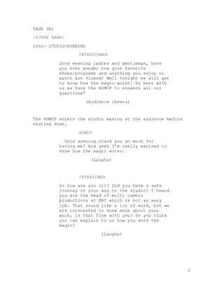 2
FADE IN:
[SCENE NAME]
Into- STUDIO-EVENING
INTREVIEWER
Good evening ladies and gentleman, have
you ever wonder how your favorite
shows/programs and anything you enjoy to
watch are filmed? Well tonight we will get
to know how the magic works! So here with
us we have the HOMCP to answers all our
questions”
(Audience cheers)
The HOMCP enters the studio waving at the audience before
seating down.
HOMCP
Good evening…thank you so much for
having me! And yeah I’m really excited to
show how the magic works.
(Laughs)
INTREVIWER
So how are you sir? Did you have a safe
journey on your way to the studio? I heard
you are the head of multi camera
productions at BBC which is not an easy
job. That sound like a lot of work, but we
are interested to know more about your
work, is that fine with you? Do you think
you can explain to us how you work the
magic?
(Laughs)
 